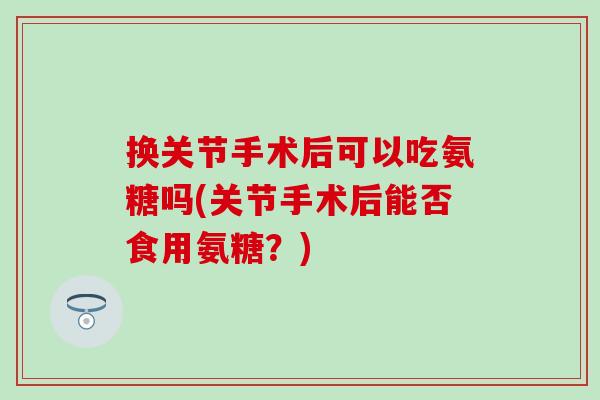 换关节手术后可以吃氨糖吗(关节手术后能否食用氨糖？)
