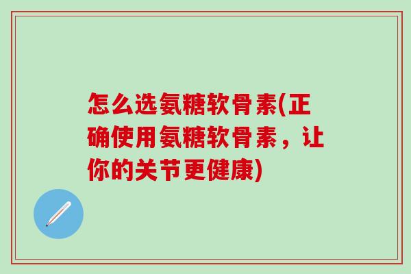 怎么选氨糖软骨素(正确使用氨糖软骨素，让你的关节更健康)