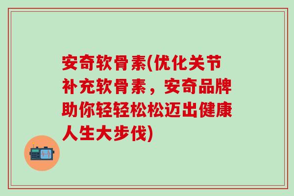 安奇软骨素(优化关节补充软骨素，安奇品牌助你轻轻松松迈出健康人生大步伐)