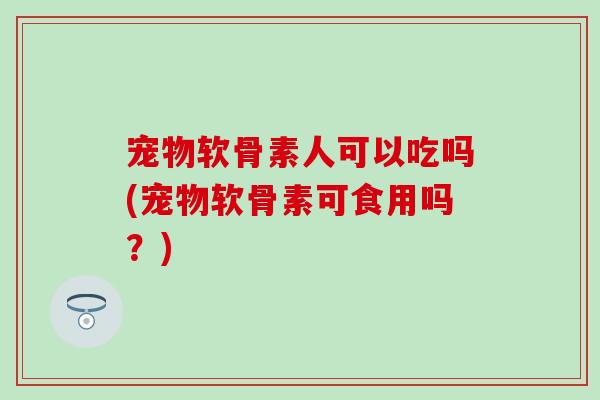 宠物软骨素人可以吃吗(宠物软骨素可食用吗？)