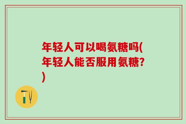 年轻人可以喝氨糖吗(年轻人能否服用氨糖？)