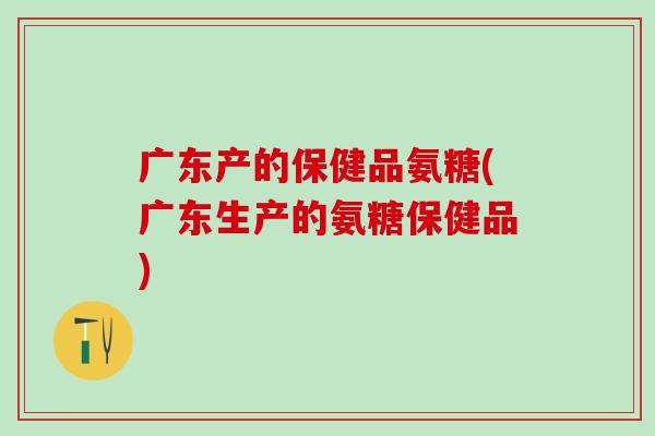 广东产的保健品氨糖(广东生产的氨糖保健品)