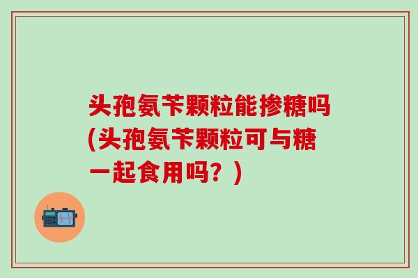 头孢氨苄颗粒能掺糖吗(头孢氨苄颗粒可与糖一起食用吗？)