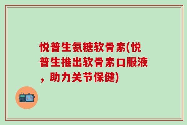 悦普生氨糖软骨素(悦普生推出软骨素口服液，助力关节保健)