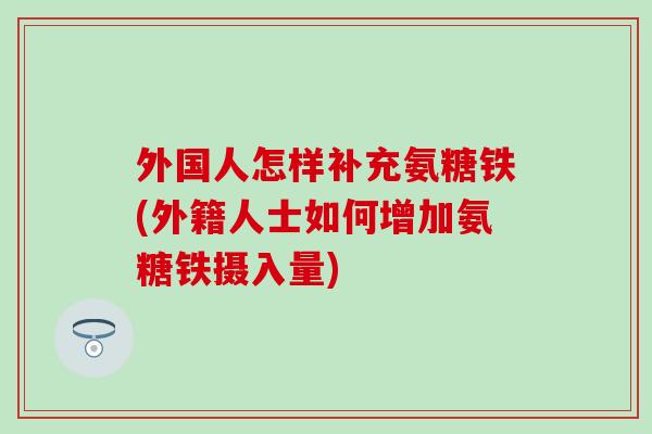 外国人怎样补充氨糖铁(外籍人士如何增加氨糖铁摄入量)