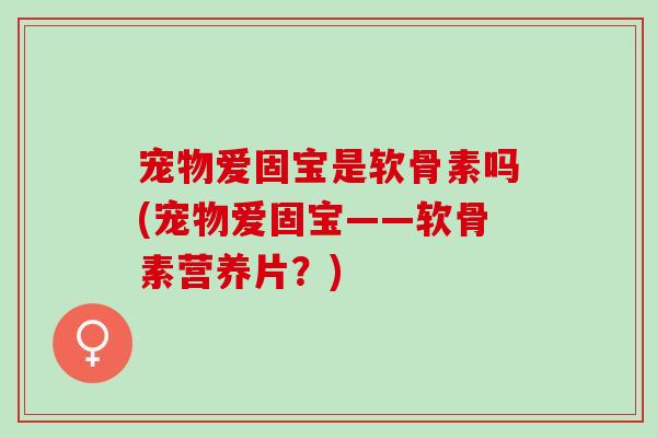 宠物爱固宝是软骨素吗(宠物爱固宝——软骨素营养片？)