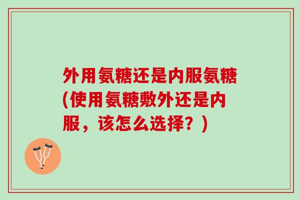 外用氨糖还是内服氨糖(使用氨糖敷外还是内服，该怎么选择？)