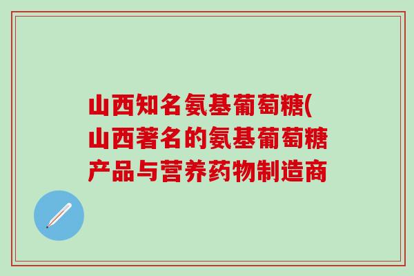 山西知名氨基葡萄糖(山西著名的氨基葡萄糖产品与营养药物制造商