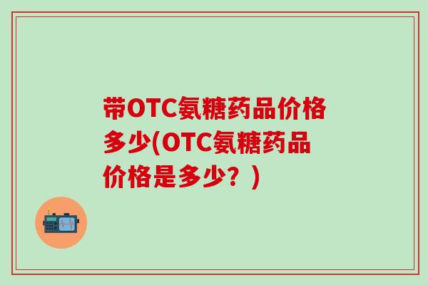 带OTC氨糖药品价格多少(OTC氨糖药品价格是多少？)