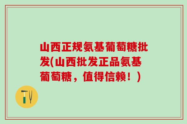 山西正规氨基葡萄糖批发(山西批发正品氨基葡萄糖，值得信赖！)
