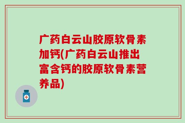 广药白云山胶原软骨素加钙(广药白云山推出富含钙的胶原软骨素营养品)