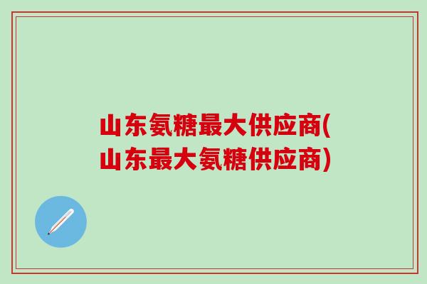 山东氨糖最大供应商(山东最大氨糖供应商)