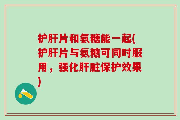 护肝片和氨糖能一起(护肝片与氨糖可同时服用，强化肝脏保护效果)