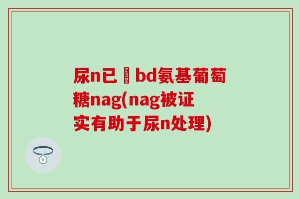 尿n已醎bd氨基葡萄糖nag(nag被证实有助于尿n处理) 尿n已醎bd氨基葡萄糖nag(nag被证实有助于尿n处理)