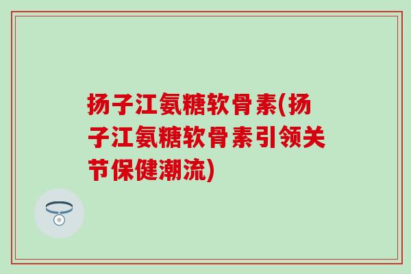 扬子江氨糖软骨素(扬子江氨糖软骨素引领关节保健潮流)