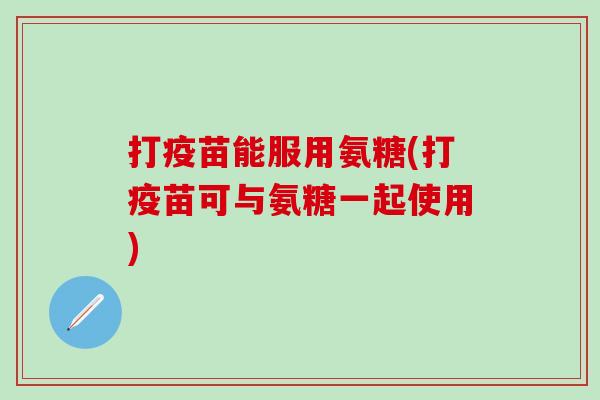 打疫苗能服用氨糖(打疫苗可与氨糖一起使用)