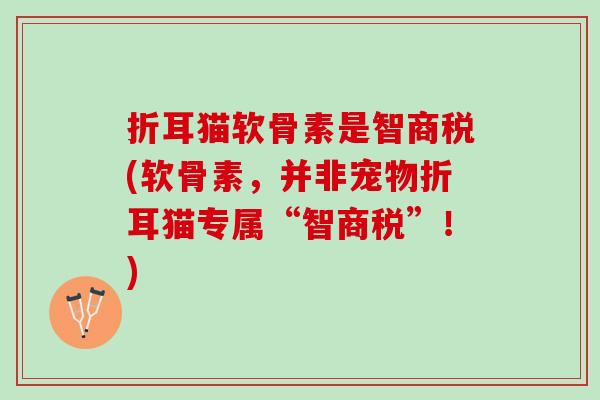 折耳猫软骨素是智商税(软骨素，并非宠物折耳猫专属“智商税”！)