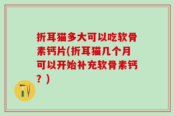 折耳猫多大可以吃软骨素钙片(折耳猫几个月可以开始补充软骨素钙?) 折耳猫多大可以吃软骨素钙片(折耳猫几个月可以开始补充软骨素钙?)