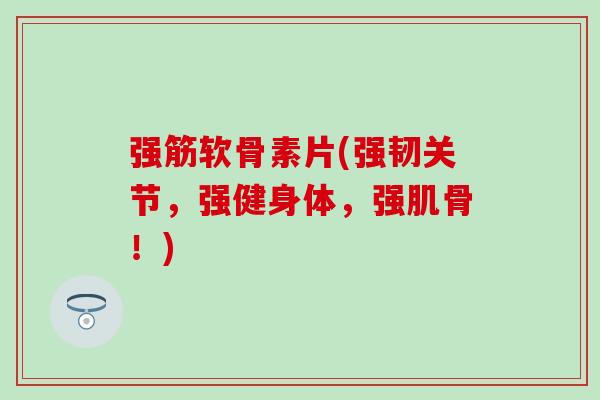 强筋软骨素片(强韧关节，强健身体，强肌骨！)
