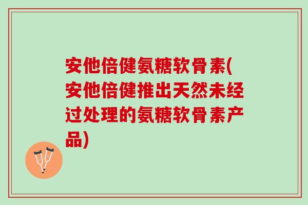 安他倍健氨糖软骨素(安他倍健推出天然未经过处理的氨糖软骨素产品)
