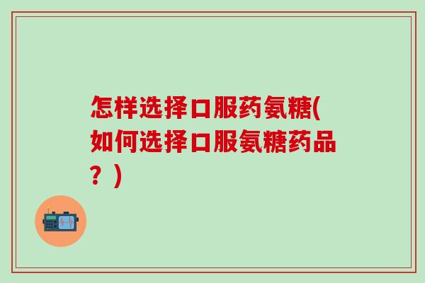 怎样选择口服药氨糖(如何选择口服氨糖药品?) 怎样选择口服药氨糖(如何选择口服氨糖药品?)