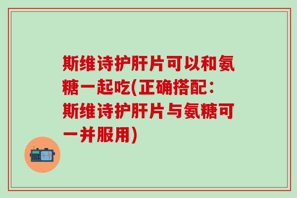 斯维诗护肝片可以和氨糖一起吃(正确搭配：斯维诗护肝片与氨糖可一并服用)