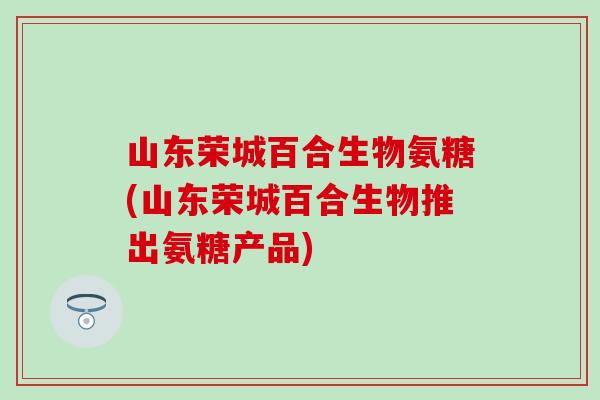 山东荣城百合生物氨糖(山东荣城百合生物推出氨糖产品)