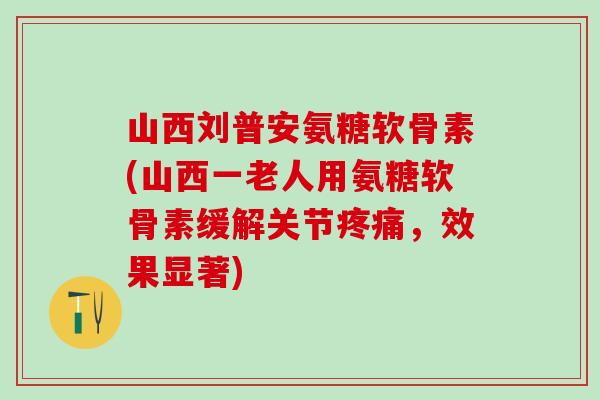 山西刘普安氨糖软骨素(山西一老人用氨糖软骨素缓解关节疼痛，效果显著)