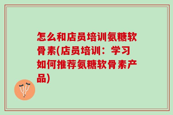 怎么和店员培训氨糖软骨素(店员培训：学习如何推荐氨糖软骨素产品)