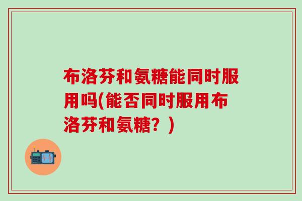 布洛芬和氨糖能同时服用吗(能否同时服用布洛芬和氨糖？)