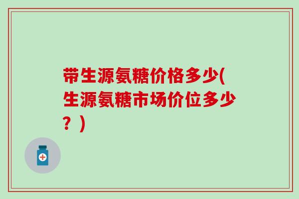 带生源氨糖价格多少(生源氨糖市场价位多少？)