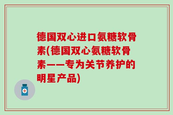 德国双心进口氨糖软骨素(德国双心氨糖软骨素——专为关节养护的明星产品) 德国双心进口氨糖软骨素(德国双心氨糖软骨素——专为关节养护的明星产品)