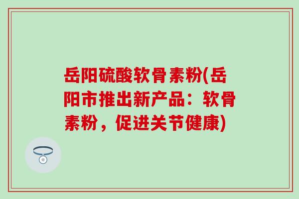 岳阳硫酸软骨素粉(岳阳市推出新产品：软骨素粉，促进关节健康)