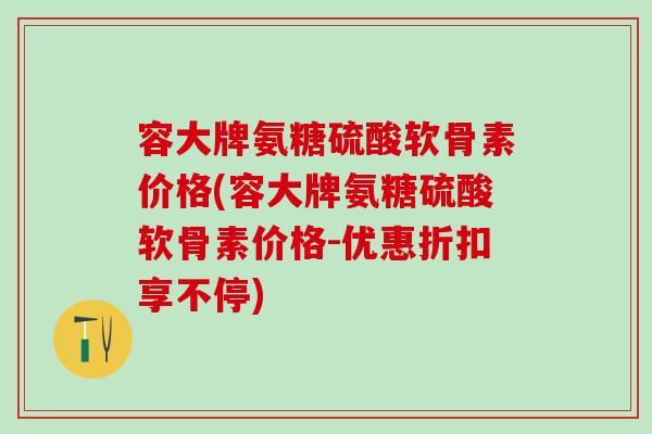 容大牌氨糖硫酸软骨素价格(容大牌氨糖硫酸软骨素价格-优惠折扣享不停) 容大牌氨糖硫酸软骨素价格(容大牌氨糖硫酸软骨素价格-优惠折扣享不停)