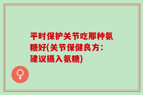 平时保护关节吃那种氨糖好(关节保健良方:建议摄入氨糖) 平时保护关节吃那种氨糖好(关节保健良方:建议摄入氨糖)