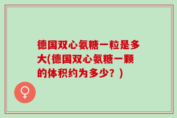 德国双心氨糖一粒是多大(德国双心氨糖一颗的体积约为多少？)