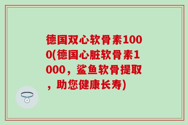 德国双心软骨素1000(德国心脏软骨素1000，鲨鱼软骨提取，助您健康长寿)