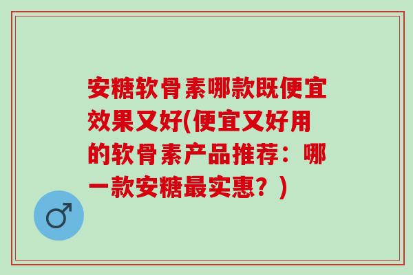 安糖软骨素哪款既便宜效果又好(便宜又好用的软骨素产品推荐：哪一款安糖最实惠？)