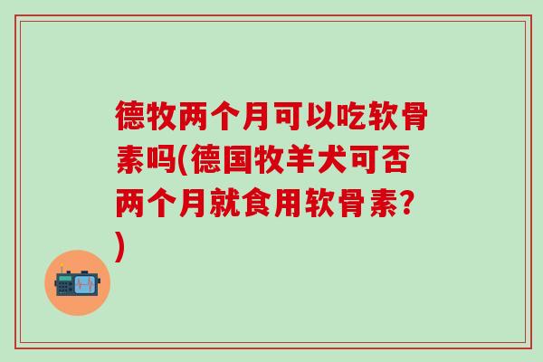 德牧两个月可以吃软骨素吗(德国牧羊犬可否两个月就食用软骨素？)
