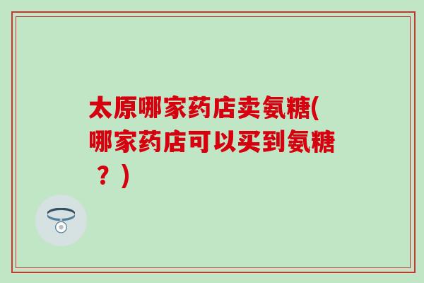 太原哪家药店卖氨糖(哪家药店可以买到氨糖 ？)