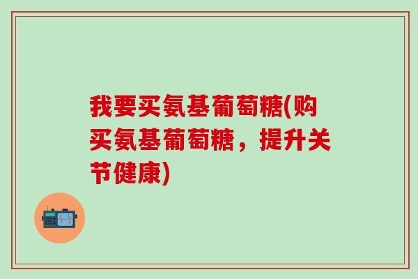 我要买氨基葡萄糖(购买氨基葡萄糖，提升关节健康)