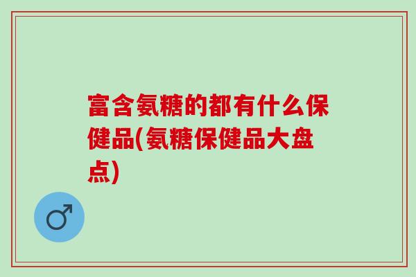 富含氨糖的都有什么保健品(氨糖保健品大盘点)