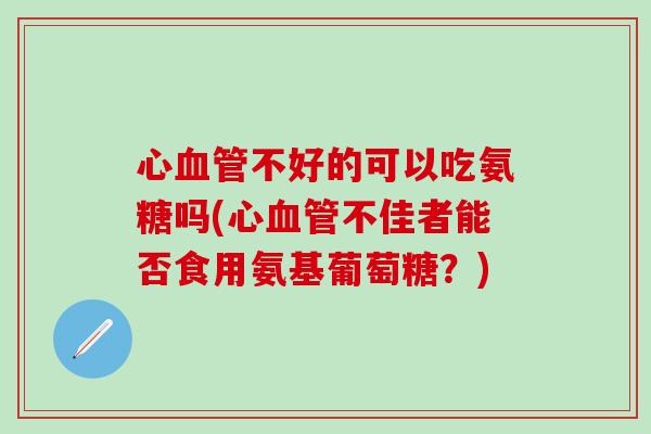 心血管不好的可以吃氨糖吗(心血管不佳者能否食用氨基葡萄糖？)