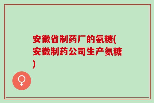 安徽省制药厂的氨糖(安徽制药公司生产氨糖)