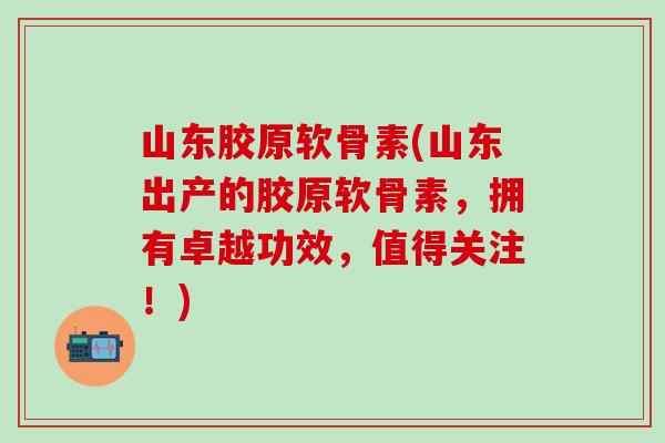 山东胶原软骨素(山东出产的胶原软骨素，拥有卓越功效，值得关注！)