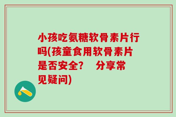 小孩吃氨糖软骨素片行吗(孩童食用软骨素片是否安全？  分享常见疑问)