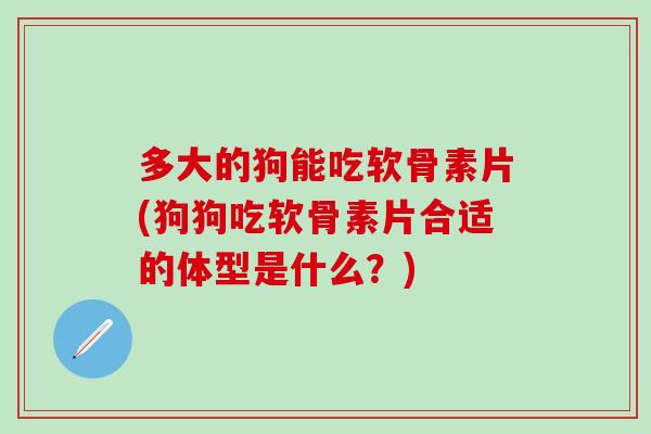 多大的狗能吃软骨素片(狗狗吃软骨素片合适的体型是什么？)