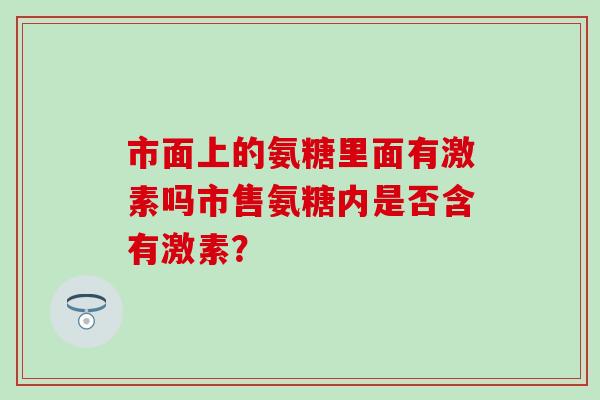 市面上的氨糖里面有激素吗市售氨糖内是否含有激素？