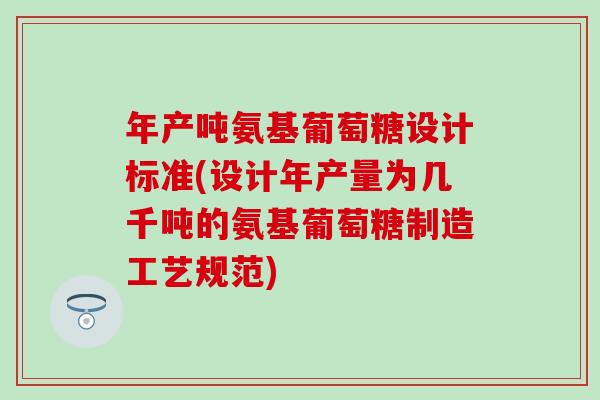年产吨氨基葡萄糖设计标准(设计年产量为几千吨的氨基葡萄糖制造工艺规范)