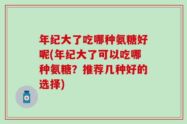 年纪大了吃哪种氨糖好呢(年纪大了可以吃哪种氨糖？推荐几种好的选择)